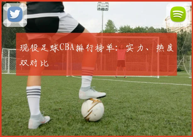 现役足球CBA排行榜单：实力、热度双对比